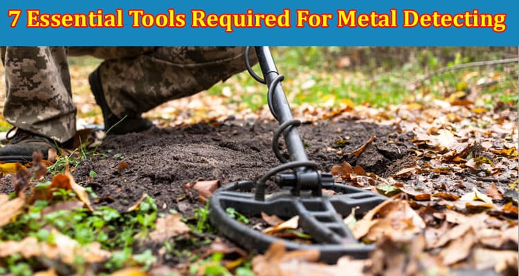 Top 7 Essential Tools Required For Metal Detecting